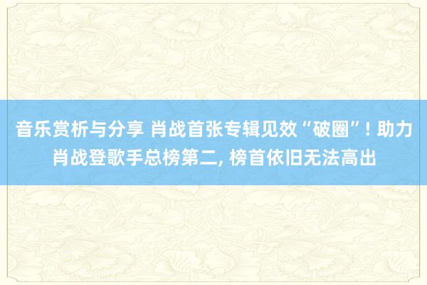 音乐赏析与分享 肖战首张专辑见效“破圈”! 助力肖战登歌手总榜第二, 榜首依旧无法高出