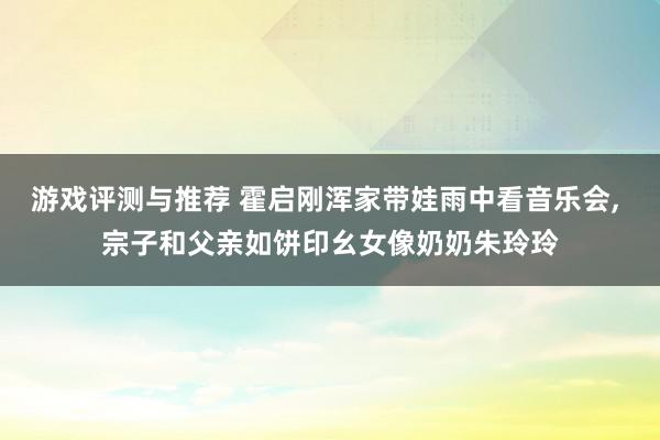 游戏评测与推荐 霍启刚浑家带娃雨中看音乐会, 宗子和父亲如饼印幺女像奶奶朱玲玲