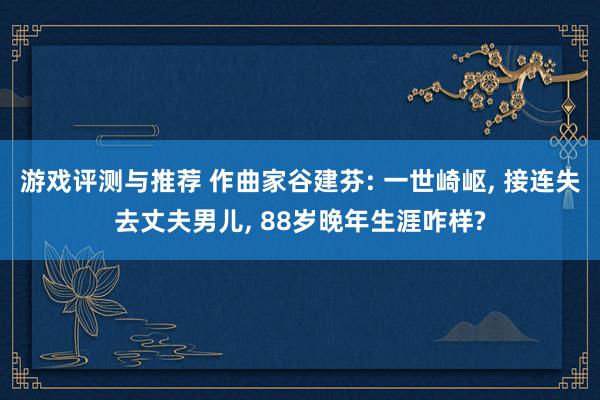 游戏评测与推荐 作曲家谷建芬: 一世崎岖, 接连失去丈夫男儿, 88岁晚年生涯咋样?