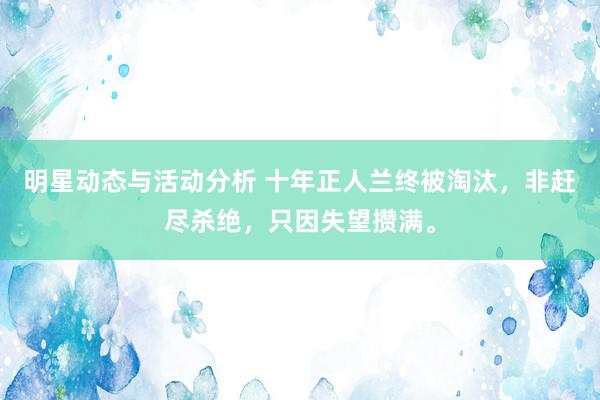 明星动态与活动分析 十年正人兰终被淘汰，非赶尽杀绝，只因失望攒满。