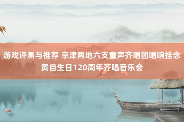 游戏评测与推荐 京津两地六支童声齐唱团唱响挂念黄自生日120周年齐唱音乐会