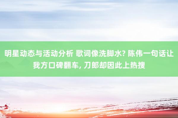 明星动态与活动分析 歌词像洗脚水? 陈伟一句话让我方口碑翻车, 刀郎却因此上热搜