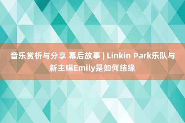 音乐赏析与分享 幕后故事 | Linkin Park乐队与新主唱Emily是如何结缘