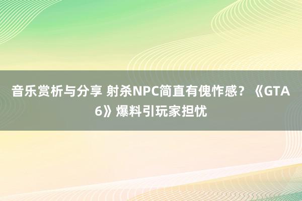 音乐赏析与分享 射杀NPC简直有傀怍感？《GTA6》爆料引玩家担忧