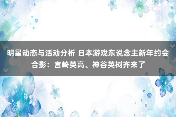 明星动态与活动分析 日本游戏东说念主新年约会合影：宫崎英高、神谷英树齐来了