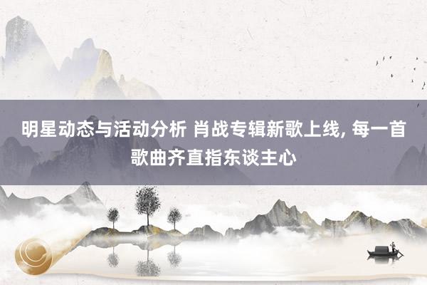 明星动态与活动分析 肖战专辑新歌上线, 每一首歌曲齐直指东谈主心