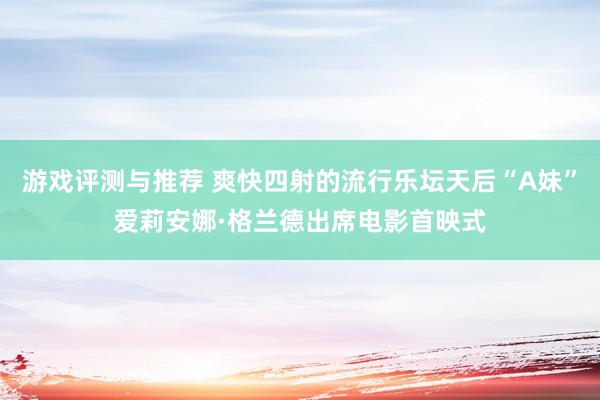 游戏评测与推荐 爽快四射的流行乐坛天后“A妹”爱莉安娜·格兰德出席电影首映式