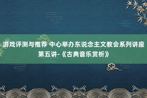 游戏评测与推荐 中心举办东说念主文教会系列讲座第五讲-《古典音乐赏析》