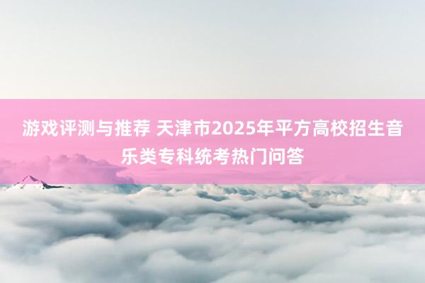 游戏评测与推荐 天津市2025年平方高校招生音乐类专科统考热门问答