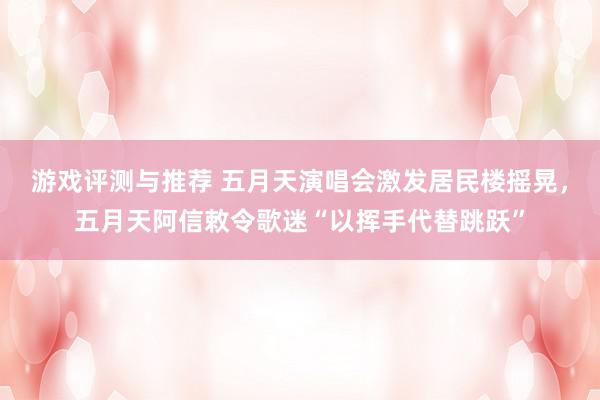 游戏评测与推荐 五月天演唱会激发居民楼摇晃，五月天阿信敕令歌迷“以挥手代替跳跃”