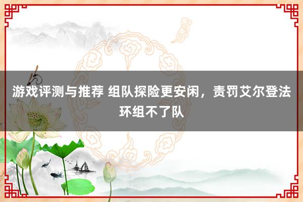 游戏评测与推荐 组队探险更安闲，责罚艾尔登法环组不了队