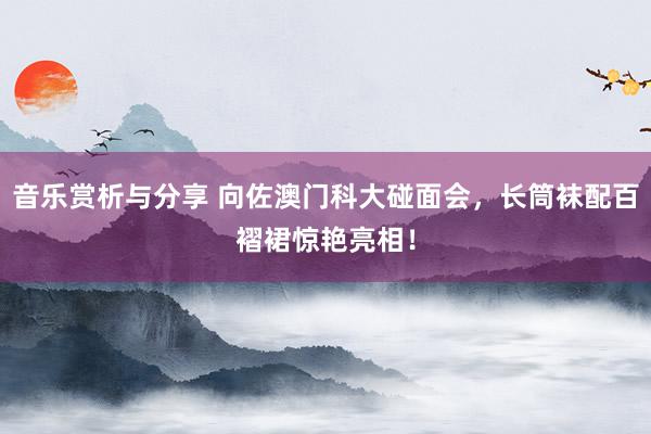 音乐赏析与分享 向佐澳门科大碰面会，长筒袜配百褶裙惊艳亮相！