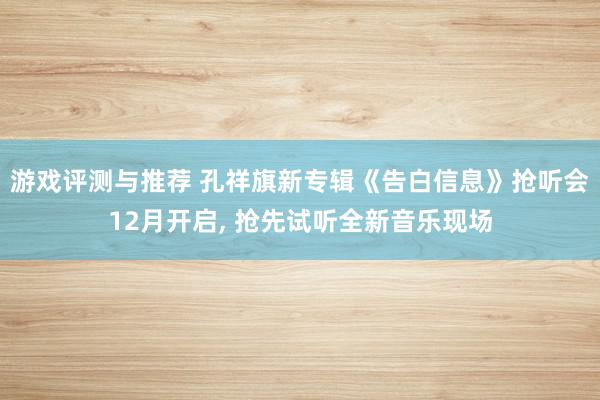 游戏评测与推荐 孔祥旗新专辑《告白信息》抢听会12月开启, 抢先试听全新音乐现场