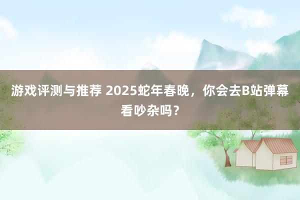 游戏评测与推荐 2025蛇年春晚，你会去B站弹幕看吵杂吗？