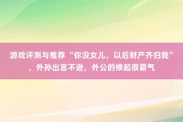 游戏评测与推荐 “你没女儿，以后财产齐归我”，外孙出言不逊，外公的修起很霸气