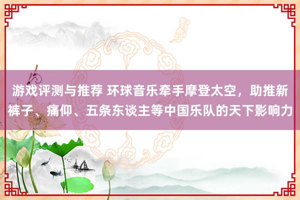 游戏评测与推荐 环球音乐牵手摩登太空，助推新裤子、痛仰、五条东谈主等中国乐队的天下影响力