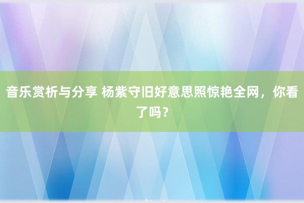 音乐赏析与分享 杨紫守旧好意思照惊艳全网，你看了吗？