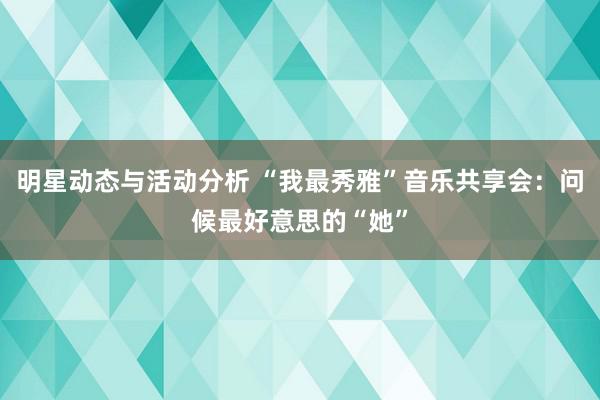 明星动态与活动分析 “我最秀雅”音乐共享会：问候最好意思的“她”