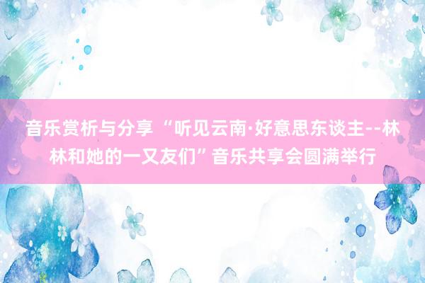 音乐赏析与分享 “听见云南·好意思东谈主--林林和她的一又友们”音乐共享会圆满举行