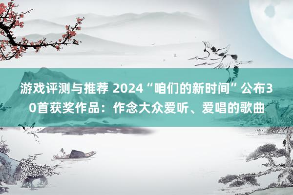 游戏评测与推荐 2024“咱们的新时间”公布30首获奖作品：作念大众爱听、爱唱的歌曲