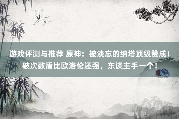 游戏评测与推荐 原神：被淡忘的纳塔顶级赞成！破次数盾比欧洛伦还强，东谈主手一个！