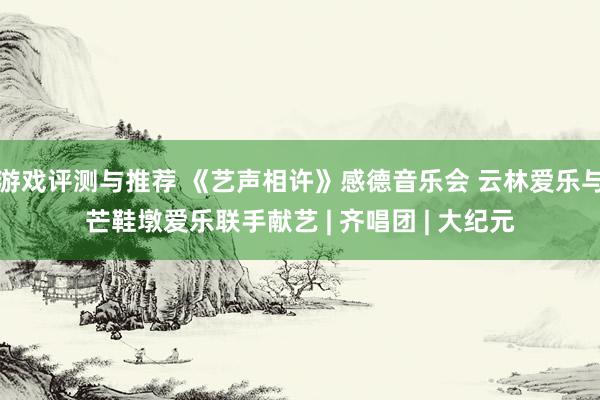 游戏评测与推荐 《艺声相许》感德音乐会 云林爱乐与芒鞋墩爱乐联手献艺 | 齐唱团 | 大纪元