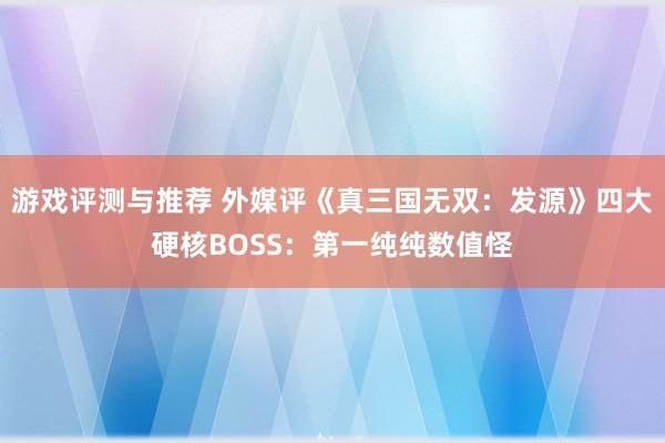 游戏评测与推荐 外媒评《真三国无双：发源》四大硬核BOSS：第一纯纯数值怪