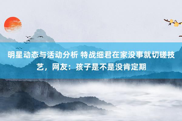 明星动态与活动分析 特战细君在家没事就切磋技艺，网友：孩子是不是没肯定期