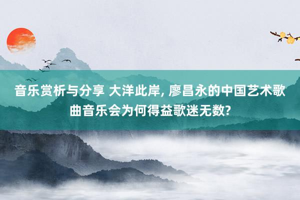 音乐赏析与分享 大洋此岸, 廖昌永的中国艺术歌曲音乐会为何得益歌迷无数?