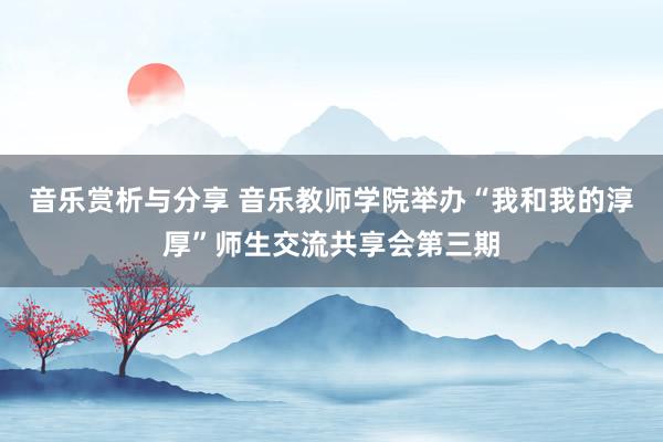 音乐赏析与分享 音乐教师学院举办“我和我的淳厚”师生交流共享会第三期