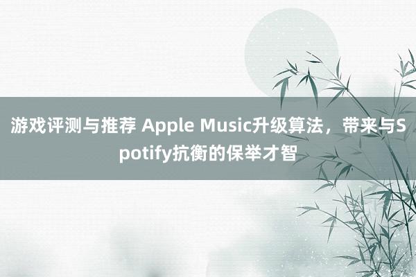 游戏评测与推荐 Apple Music升级算法，带来与Spotify抗衡的保举才智