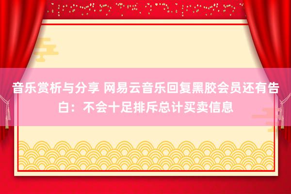 音乐赏析与分享 网易云音乐回复黑胶会员还有告白：不会十足排斥总计买卖信息