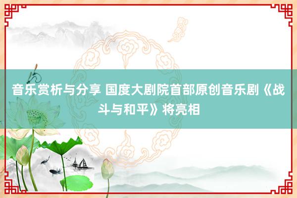 音乐赏析与分享 国度大剧院首部原创音乐剧《战斗与和平》将亮相