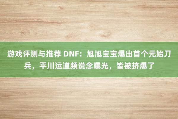 游戏评测与推荐 DNF：旭旭宝宝爆出首个元始刀兵，平川运道频说念曝光，皆被挤爆了