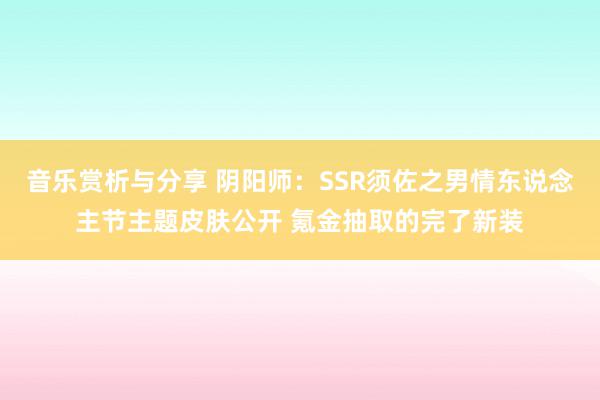 音乐赏析与分享 阴阳师：SSR须佐之男情东说念主节主题皮肤公开 氪金抽取的完了新装