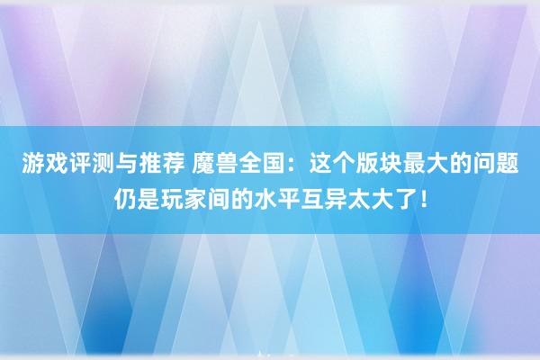 游戏评测与推荐 魔兽全国：这个版块最大的问题仍是玩家间的水平互异太大了！