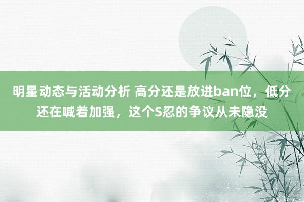 明星动态与活动分析 高分还是放进ban位，低分还在喊着加强，这个S忍的争议从未隐没