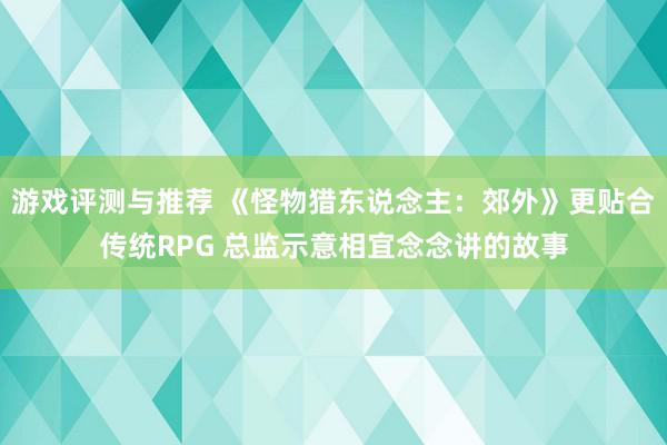 游戏评测与推荐 《怪物猎东说念主：郊外》更贴合传统RPG 总监示意相宜念念讲的故事