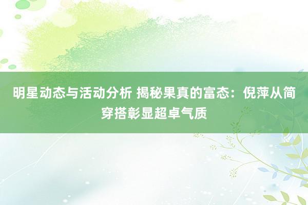 明星动态与活动分析 揭秘果真的富态：倪萍从简穿搭彰显超卓气质