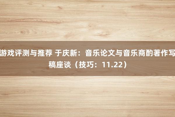 游戏评测与推荐 于庆新：音乐论文与音乐商酌著作写稿座谈（技巧：11.22）