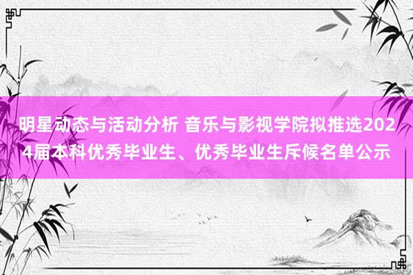 明星动态与活动分析 音乐与影视学院拟推选2024届本科优秀毕业生、优秀毕业生斥候名单公示