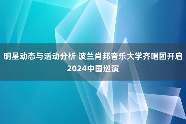 明星动态与活动分析 波兰肖邦音乐大学齐唱团开启2024中国巡演