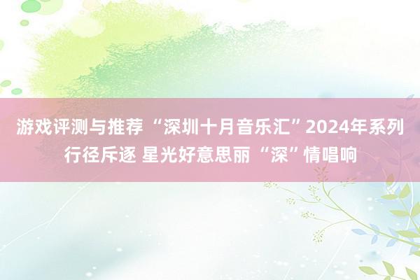 游戏评测与推荐 “深圳十月音乐汇”2024年系列行径斥逐 星光好意思丽 “深”情唱响