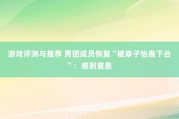 游戏评测与推荐 男团成员恢复“被章子怡轰下台”：感到窒息