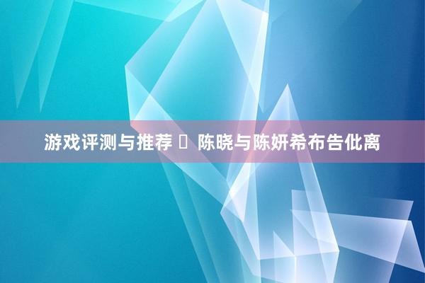 游戏评测与推荐 ​陈晓与陈妍希布告仳离