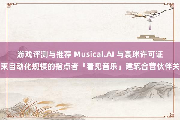 游戏评测与推荐 Musical.AI 与寰球许可证管束自动化规模的指点者「看见音乐」建筑合营伙伴关连