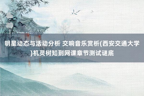 明星动态与活动分析 交响音乐赏析(西安交通大学)机灵树知到网课章节测试谜底