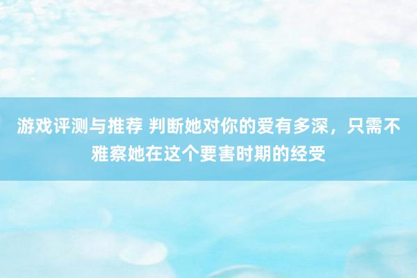 游戏评测与推荐 判断她对你的爱有多深，只需不雅察她在这个要害时期的经受