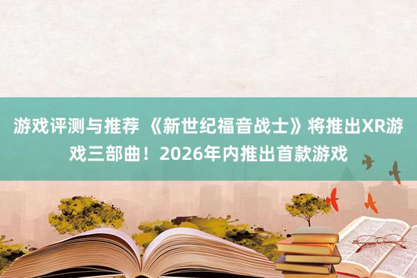 游戏评测与推荐 《新世纪福音战士》将推出XR游戏三部曲！2026年内推出首款游戏