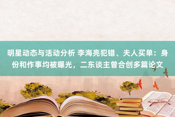 明星动态与活动分析 李海亮犯错、夫人买单：身份和作事均被曝光，二东谈主曾合创多篇论文